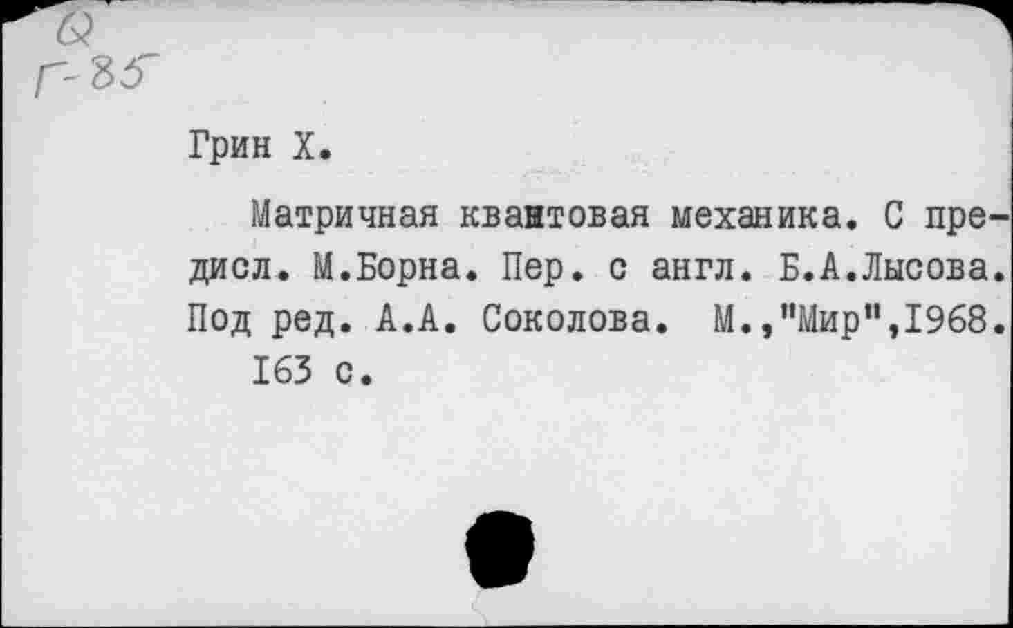 ﻿Грин X.
Матричная квантовая механика. С пре диол. М.Борна. Пер. с англ. Б.А.Лысова Под ред. А.А. Соколова. М./'Мир”,1968 163 с.